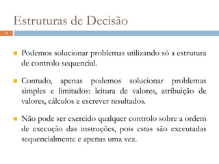 43
Estruturas de Decisão
 Podemos solucionar problemas utilizando só a estrutura
de controlo sequencial.
 Contudo, apenas podemos solucionar problemas
simples e limitados: leitura de valores, atribuição de
valores, cálculos e escrever resultados.
 Não pode ser exercido qualquer controlo sobre a ordem
de execução das instruções, pois estas são executadas
sequencialmente e apenas uma vez.
 