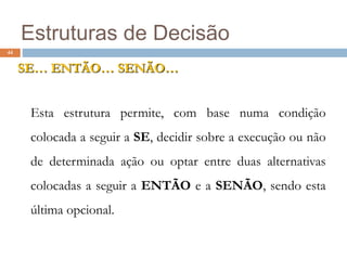44
Estruturas de Decisão
SE… ENTÃO… SENÃO…
Esta estrutura permite, com base numa condição
colocada a seguir a SE, decidir sobre a execução ou não
de determinada ação ou optar entre duas alternativas
colocadas a seguir a ENTÃO e a SENÃO, sendo esta
última opcional.
 