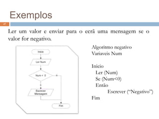 47
Exemplos
Ler um valor e enviar para o ecrã uma mensagem se o
valor for negativo.
Algoritmo negativo
Variaveis Num
Inicio
Ler (Num)
Se (Num<0)
Então
Escrever (“Negativo”)
Fim
 