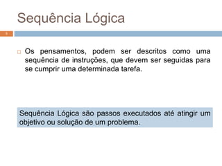Sequência Lógica
 Os pensamentos, podem ser descritos como uma
sequência de instruções, que devem ser seguidas para
se cumprir uma determinada tarefa.
5
Sequência Lógica são passos executados até atingir um
objetivo ou solução de um problema.
 