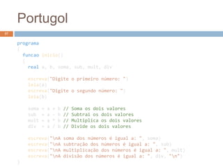 Portugol
programa
{
funcao inicio()
{
real a, b, soma, sub, mult, div
escreva("Digite o primeiro número: ")
leia(a)
escreva("Digite o segundo número: ")
leia(b)
soma = a + b // Soma os dois valores
sub = a - b // Subtrai os dois valores
mult = a * b // Multiplica os dois valores
div = a / b // Divide os dois valores
escreva("nA soma dos números é igual a: ", soma)
escreva("nA subtração dos números é igual a: ", sub)
escreva("nA multiplicação dos números é igual a: ", mult)
escreva("nA divisão dos números é igual a: ", div, "n")
}
57
 
