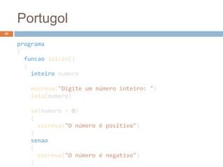 Portugol
programa
{
funcao inicio()
{
inteiro numero
escreva("Digite um número inteiro: ")
leia(numero)
se(numero > 0)
{
escreva("O número é positivo")
}
senao
{
escreva("O número é negativo")
}
58
 