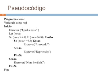 59
Programa exame
Variáveis nota: real
Início
Escrever (“Qual a nota?”)
Ler (nota)
Se (nota >= 0) E (nota<=20) Então
Se (nota>=9.5) Então
Escrever(“Aprovado”)
Senão
Escrever(“Reprovado”)
FimSe
Senão
Escrever(“Nota inválida.”)
FimSe
Fim
Pseudocódigo
 