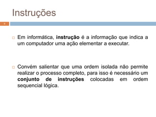 Instruções
 Em informática, instrução é a informação que indica a
um computador uma ação elementar a executar.
 Convém salientar que uma ordem isolada não permite
realizar o processo completo, para isso é necessário um
conjunto de instruções colocadas em ordem
sequencial lógica.
6
 