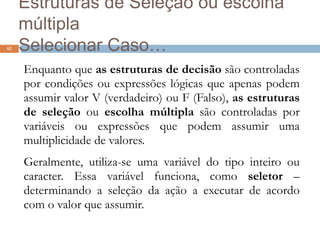 Estruturas de Seleção ou escolha
múltipla
Selecionar Caso…
Enquanto que as estruturas de decisão são controladas
por condições ou expressões lógicas que apenas podem
assumir valor V (verdadeiro) ou F (Falso), as estruturas
de seleção ou escolha múltipla são controladas por
variáveis ou expressões que podem assumir uma
multiplicidade de valores.
Geralmente, utiliza-se uma variável do tipo inteiro ou
caracter. Essa variável funciona, como seletor –
determinando a seleção da ação a executar de acordo
com o valor que assumir.
61
 
