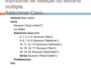 Estruturas de Seleção ou escolha
múltipla
Selecionar Caso…
Variável Nota: Inteiro
Início
Escrever (“Qual a Nota?”)
Ler (Nota)
Selecionar Caso Nota
0, 1, 2, 3, 4: Escrever (“Mau”);
5, 6, 7, 8, 9: Escrever (“Medíocre”);
10, 11, 12, 13: Escrever (“Suficiente”);
14, 15, 16, 17: Escrever (“Bom”);
18, 19, 20: Escrever (“Muito Bom”);
Senão Escrever (“Nota inválida”);
FimSelecionar
Fim
62
 
