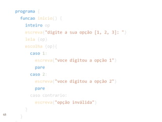 65
programa {
funcao inicio() {
inteiro op
escreva("digite a sua opção [1, 2, 3]: ")
leia (op)
escolha (op){
caso 1:
escreva("voce digitou a opção 1")
pare
caso 2:
escreva("voce digitou a opção 2")
pare
caso contrario:
escreva("opção inválida")
}
}
 