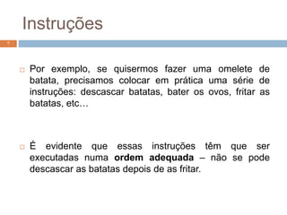 Instruções
 Por exemplo, se quisermos fazer uma omelete de
batata, precisamos colocar em prática uma série de
instruções: descascar batatas, bater os ovos, fritar as
batatas, etc…
 É evidente que essas instruções têm que ser
executadas numa ordem adequada – não se pode
descascar as batatas depois de as fritar.
7
 