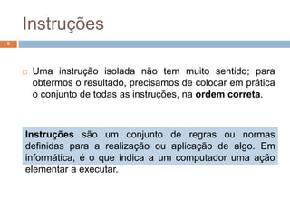 Instruções
 Uma instrução isolada não tem muito sentido; para
obtermos o resultado, precisamos de colocar em prática
o conjunto de todas as instruções, na ordem correta.
8
Instruções são um conjunto de regras ou normas
definidas para a realização ou aplicação de algo. Em
informática, é o que indica a um computador uma ação
elementar a executar.
 