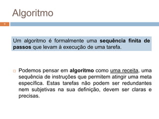 Algoritmo
 Podemos pensar em algoritmo como uma receita, uma
sequência de instruções que permitem atingir uma meta
específica. Estas tarefas não podem ser redundantes
nem subjetivas na sua definição, devem ser claras e
precisas.
9
Um algoritmo é formalmente uma sequência finita de
passos que levam à execução de uma tarefa.
 