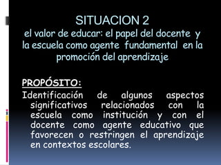 SITUACION 2
 el valor de educar: el papel del docente y
la escuela como agente fundamental en la
         promoción del aprendizaje

PROPÓSITO:
Identificación   de    algunos aspectos
  significativos  relacionados con   la
  escuela como institución y con el
  docente como agente educativo que
  favorecen o restringen el aprendizaje
  en contextos escolares.
 