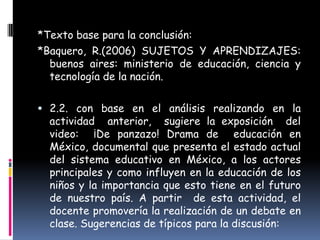 *Texto base para la conclusión:
*Baquero, R.(2006) SUJETOS Y APRENDIZAJES:
  buenos aires: ministerio de educación, ciencia y
  tecnología de la nación.

 2.2. con base en el análisis realizando en la
  actividad anterior, sugiere la exposición del
  video: ¡De panzazo! Drama de educación en
  México, documental que presenta el estado actual
  del sistema educativo en México, a los actores
  principales y como influyen en la educación de los
  niños y la importancia que esto tiene en el futuro
  de nuestro país. A partir de esta actividad, el
  docente promovería la realización de un debate en
  clase. Sugerencias de típicos para la discusión:
 
