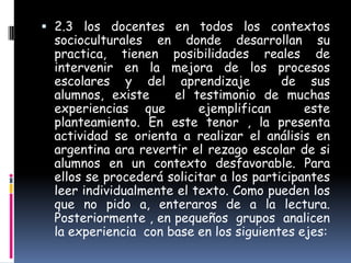  2.3 los docentes en todos los contextos
 socioculturales en donde desarrollan su
 practica, tienen posibilidades reales de
 intervenir en la mejora de los procesos
 escolares y del aprendizaje             de sus
 alumnos, existe     el testimonio de muchas
 experiencias que         ejemplifican       este
 planteamiento. En este tenor , la presenta
 actividad se orienta a realizar el análisis en
 argentina ara revertir el rezago escolar de si
 alumnos en un contexto desfavorable. Para
 ellos se procederá solicitar a los participantes
 leer individualmente el texto. Como pueden los
 que no pido a, enteraros de a la lectura.
 Posteriormente , en pequeños grupos analicen
 la experiencia con base en los siguientes ejes:
 