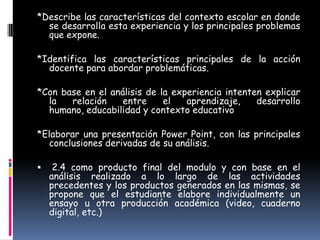*Describe las características del contexto escolar en donde
  se desarrolla esta experiencia y los principales problemas
  que expone.

*Identifica las características principales de la acción
  docente para abordar problemáticas.

*Con base en el análisis de la experiencia intenten explicar
  la   relación    entre     el   aprendizaje,    desarrollo
  humano, educabilidad y contexto educativo

*Elaborar una presentación Power Point, con las principales
  conclusiones derivadas de su análisis.

    2.4 como producto final del modulo y con base en el
    análisis realizado a lo largo de las actividades
    precedentes y los productos generados en las mismas, se
    propone que el estudiante elabore individualmente un
    ensayo u otra producción académica (video, cuaderno
    digital, etc.)
 