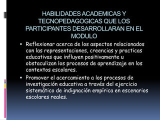HABILIDADES ACADEMICAS Y
     TECNOPEDAGOGICAS QUE LOS
  PARTICIPANTES DESARROLLARAN EN EL
                MODULO
 Reflexionar acerca de los aspectos relacionados
  con las representaciones, creencias y practicas
  educativas que influyen positivamente u
  obstaculizan los procesos de aprendizaje en los
  contextos escolares.
 Promover el acercamiento a los procesos de
  investigación educativa a través del ejercicio
  sistemático de indignación empírica en escenarios
  escolares reales.
 