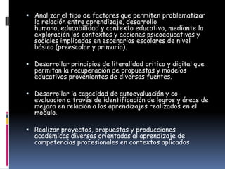  Analizar el tipo de factores que permiten problematizar
  la relación entre aprendizaje, desarrollo
  humano, educabilidad y contexto educativo, mediante la
  exploración los contextos y acciones psicoeducativas y
  sociales implicadas en escenarios escolares de nivel
  básico (preescolar y primaria).

 Desarrollar principios de literalidad critica y digital que
  permitan la recuperación de propuestas y modelos
  educativos provenientes de diversas fuentes.

 Desarrollar la capacidad de autoevaluación y co-
  evaluacion a través de identificación de logros y áreas de
  mejora en relación a los aprendizajes realizados en el
  modulo.

 Realizar proyectos, propuestas y producciones
  académicas diversas orientadas al aprendizaje de
  competencias profesionales en contextos aplicados
 