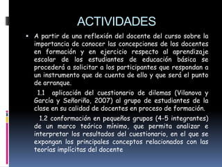 ACTIVIDADES
 A partir de una reflexión del docente del curso sobre la
  importancia de conocer las concepciones de los docentes
  en formación y en ejercicio respecto al aprendizaje
  escolar de los estudiantes de educación básica se
  procederá a solicitar a los participantes que respondan a
  un instrumento que de cuenta de ello y que será el punto
  de arranque.
   1.1 aplicación del cuestionario de dilemas (Vilanova y
  García y Señoriño, 2007) al grupo de estudiantes de la
  clase en su calidad de docentes en proceso de formación.
    1.2 conformación en pequeños grupos (4-5 integrantes)
  de un marco teórico mínimo, que permita analizar e
  interpretar los resultados del cuestionario, en el que se
  expongan los principales conceptos relacionados con las
  teorías implícitas del docente
 