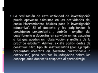  La realización de esta actividad de investigación
  puede apoyarse asimismo en las actividades del
  curso Herramientas básicas para la investigación
  educativa”. Si el docente y los palpitantes lo
  consideran conveniente , podrán        ampliar del
  cuestionario a docentes en servicio en las escuelas
  a las que acuden en observación y análisis de la
  practica escolar”. Asimos, existe posibilidades de
  construir otro tipo de instrumentos (por ejemplo,
  preguntas abiertas en formato cuestionario o
  entrevista) para realizar la indagación sobre las
  concepciones docentes respecto al aprendizaje.
 