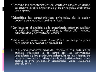 *Describe las características del contexto escolar en donde
  se desarrolla esta experiencia y los principales problemas
  que expone.

*Identifica las características principales de la acción
  docente para abordar problemáticas.

*Con base en el análisis de la experiencia intenten explicar
  la relación entre el aprendizaje, desarrollo humano,
  educabilidad y contexto educativo

*Elaborar una presentación Power Point, con las principales
  conclusiones derivadas de su análisis.

    2.4 como producto final del modulo y con base en el
    análisis realizado a lo largo de las actividades
    precedentes y los productos generados en las mismas, se
    propone que el estudiante elabore individualmente un
    ensayo u otra producción académica (video, cuaderno
    digital, etc.)
 