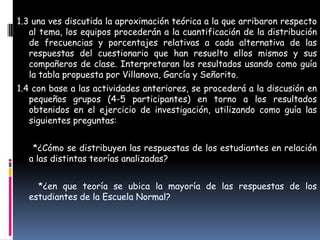 1.3 una ves discutida la aproximación teórica a la que arribaron respecto
   al tema, los equipos procederán a la cuantificación de la distribución
   de frecuencias y porcentajes relativas a cada alternativa de las
   respuestas del cuestionario que han resuelto ellos mismos y sus
   compañeros de clase. Interpretaran los resultados usando como guía
   la tabla propuesta por Villanova, García y Señorito.
1.4 con base a las actividades anteriores, se procederá a la discusión en
   pequeños grupos (4-5 participantes) en torno a los resultados
   obtenidos en el ejercicio de investigación, utilizando como guía las
   siguientes preguntas:


   *¿Cómo se distribuyen las respuestas de los estudiantes en relación
  a las distintas teorías analizadas?


    *¿en que teoría se ubica la mayoría de las respuestas de los
  estudiantes de la Escuela Normal?
 