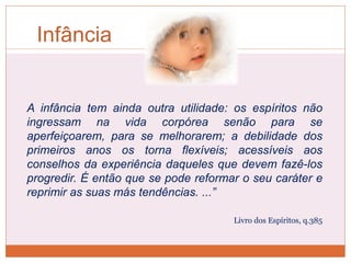 Infância
A infância tem ainda outra utilidade: os espíritos não
ingressam na vida corpórea senão para se
aperfeiçoarem, para se melhorarem; a debilidade dos
primeiros anos os torna flexíveis; acessíveis aos
conselhos da experiência daqueles que devem fazê-los
progredir. É então que se pode reformar o seu caráter e
reprimir as suas más tendências. ...”
Livro dos Espíritos, q.385
 