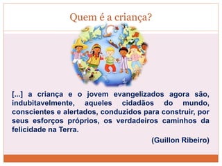 Quem é a criança?
[...] a criança e o jovem evangelizados agora são,
indubitavelmente, aqueles cidadãos do mundo,
conscientes e alertados, conduzidos para construir, por
seus esforços próprios, os verdadeiros caminhos da
felicidade na Terra.
(Guillon Ribeiro)
 