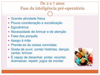De 2 a 7 anos
Fase da inteligência pré-operatória
 Grande atividade física
 Pouca coordenação e socialização
 Egocêntrica
 Necessidade de brincar e de atenção
 Fase dos porquês
 Apego à mãe
 Prende-se às coisas concretas
 Gosta de ouvir, contar histórias, dançar,
cantar, brincar.
 É capaz de desenhar, pintar, recortar,
dramatizar, repetir, jogos de montar
 