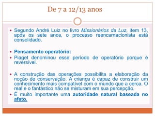 De 7 a 12/13 anos
 Segundo André Luiz no livro Missionários da Luz, item 13,
após os sete anos, o processo reencarnacionista está
consolidado.
 Pensamento operatório:
 Piaget denominou esse período de operatório porque é
reversível.
 A construção das operações possibilita a elaboração da
noção de conservação. A criança é capaz de construir um
conhecimento mais compatível com o mundo que a cerca. O
real e o fantástico não se misturam em sua percepção.
 É muito importante uma autoridade natural baseada no
afeto.
 