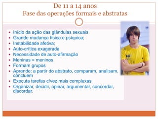 De 11 a 14 anos
Fase das operações formais e abstratas
 Início da ação das glândulas sexuais
 Grande mudança física e psíquica;
 Instabilidade afetiva;
 Auto-crítica exagerada
 Necessidade de auto-afirmação
 Meninas = meninos
 Formam grupos
 Aprende: a partir do abstrato, comparam, analisam,
concluem
 Executa tarefas c/vez mais complexas
 Organizar, decidir, opinar, argumentar, concordar,
discordar.
 