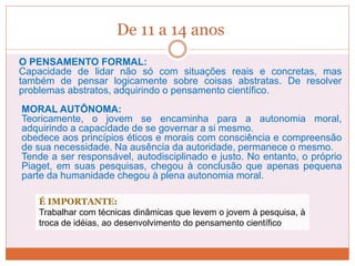 De 11 a 14 anos
O PENSAMENTO FORMAL:
Capacidade de lidar não só com situações reais e concretas, mas
também de pensar logicamente sobre coisas abstratas. De resolver
problemas abstratos, adquirindo o pensamento científico.
MORAL AUTÔNOMA:
Teoricamente, o jovem se encaminha para a autonomia moral,
adquirindo a capacidade de se governar a si mesmo.
obedece aos princípios éticos e morais com consciência e compreensão
de sua necessidade. Na ausência da autoridade, permanece o mesmo.
Tende a ser responsável, autodisciplinado e justo. No entanto, o próprio
Piaget, em suas pesquisas, chegou à conclusão que apenas pequena
parte da humanidade chegou à plena autonomia moral.
É IMPORTANTE:
Trabalhar com técnicas dinâmicas que levem o jovem à pesquisa, à
troca de idéias, ao desenvolvimento do pensamento científico
 