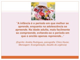 "A infância é o período em que melhor se
aprende, enquanto na adolescência se
apreende. Na idade adulta, mais facilmente
se compreende, evitando-se o período em
que o ancião apenas repreende...“
(Espírito: Amélia Rodrigues, psicografia: Chico Xavier,
Mensagem: Evangelização, desafio de urgência)
 