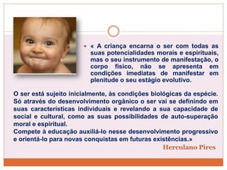 Herculano Pires
 « A criança encarna o ser com todas as
suas potencialidades morais e espirituais,
mas o seu instrumento de manifestação, o
corpo físico, não se apresenta em
condições imediatas de manifestar em
plenitude o seu estágio evolutivo.
O ser está sujeito inicialmente, às condições biológicas da espécie.
Só através do desenvolvimento orgânico o ser vai se definindo em
suas características individuais e revelando a sua capacidade de
social e cultural, como as suas possibilidades de auto-superação
moral e espiritual.
Compete à educação auxiliá-lo nesse desenvolvimento progressivo
e orientá-lo para novas conquistas em futuras existências.»
 