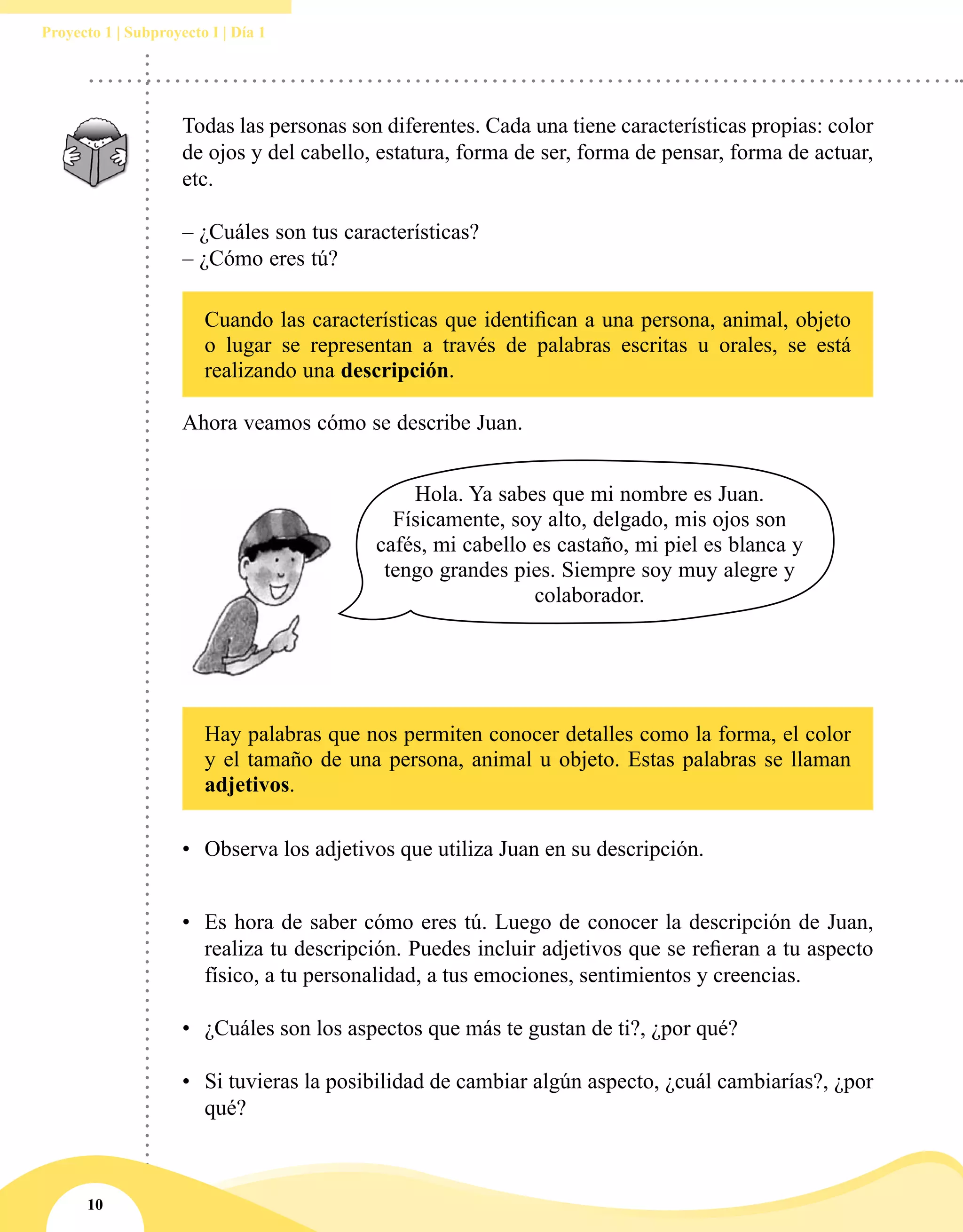 10
Proyecto 1 | Subproyecto I | Día 1
Todas las personas son diferentes. Cada una tiene características propias: color
de ojos y del cabello, estatura, forma de ser, forma de pensar, forma de actuar,
etc.
– ¿Cuáles son tus características?
– ¿Cómo eres tú?
Cuando las características que identifican a una persona, animal, objeto
o lugar se representan a través de palabras escritas u orales, se está
realizando una descripción.
Hay palabras que nos permiten conocer detalles como la forma, el color
y el tamaño de una persona, animal u objeto. Estas palabras se llaman
adjetivos.
Hola. Ya sabes que mi nombre es Juan.
Físicamente, soy alto, delgado, mis ojos son
cafés, mi cabello es castaño, mi piel es blanca y
tengo grandes pies. Siempre soy muy alegre y
colaborador.
Ahora veamos cómo se describe Juan.
•	 Observa los adjetivos que utiliza Juan en su descripción.
•	 Es hora de saber cómo eres tú. Luego de conocer la descripción de Juan,
realiza tu descripción. Puedes incluir adjetivos que se refieran a tu aspecto
físico, a tu personalidad, a tus emociones, sentimientos y creencias.
•	 ¿Cuáles son los aspectos que más te gustan de ti?, ¿por qué?
•	 Si tuvieras la posibilidad de cambiar algún aspecto, ¿cuál cambiarías?, ¿por
qué?
 