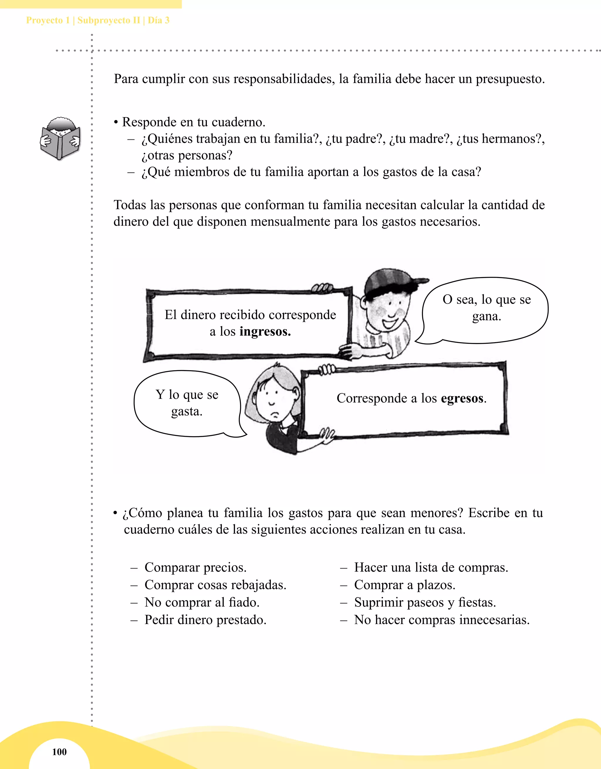 100
Proyecto 1 | Subproyecto II | Día 3
Para cumplir con sus responsabilidades, la familia debe hacer un presupuesto.
• Responde en tu cuaderno.
–– ¿Quiénes trabajan en tu familia?, ¿tu padre?, ¿tu madre?, ¿tus hermanos?,
¿otras personas?
–– ¿Qué miembros de tu familia aportan a los gastos de la casa?
Todas las personas que conforman tu familia necesitan calcular la cantidad de
dinero del que disponen mensualmente para los gastos necesarios.
• ¿Cómo planea tu familia los gastos para que sean menores? Escribe en tu
cuaderno cuáles de las siguientes acciones realizan en tu casa.
–– Comparar precios. –– Hacer una lista de compras.
–– Comprar cosas rebajadas. –– Comprar a plazos.
–– No comprar al fiado. –– Suprimir paseos y fiestas.
–– Pedir dinero prestado. –– No hacer compras innecesarias.
El dinero recibido corresponde
a los ingresos.
Corresponde a los egresos.
O sea, lo que se
gana.
Y lo que se
gasta.
 