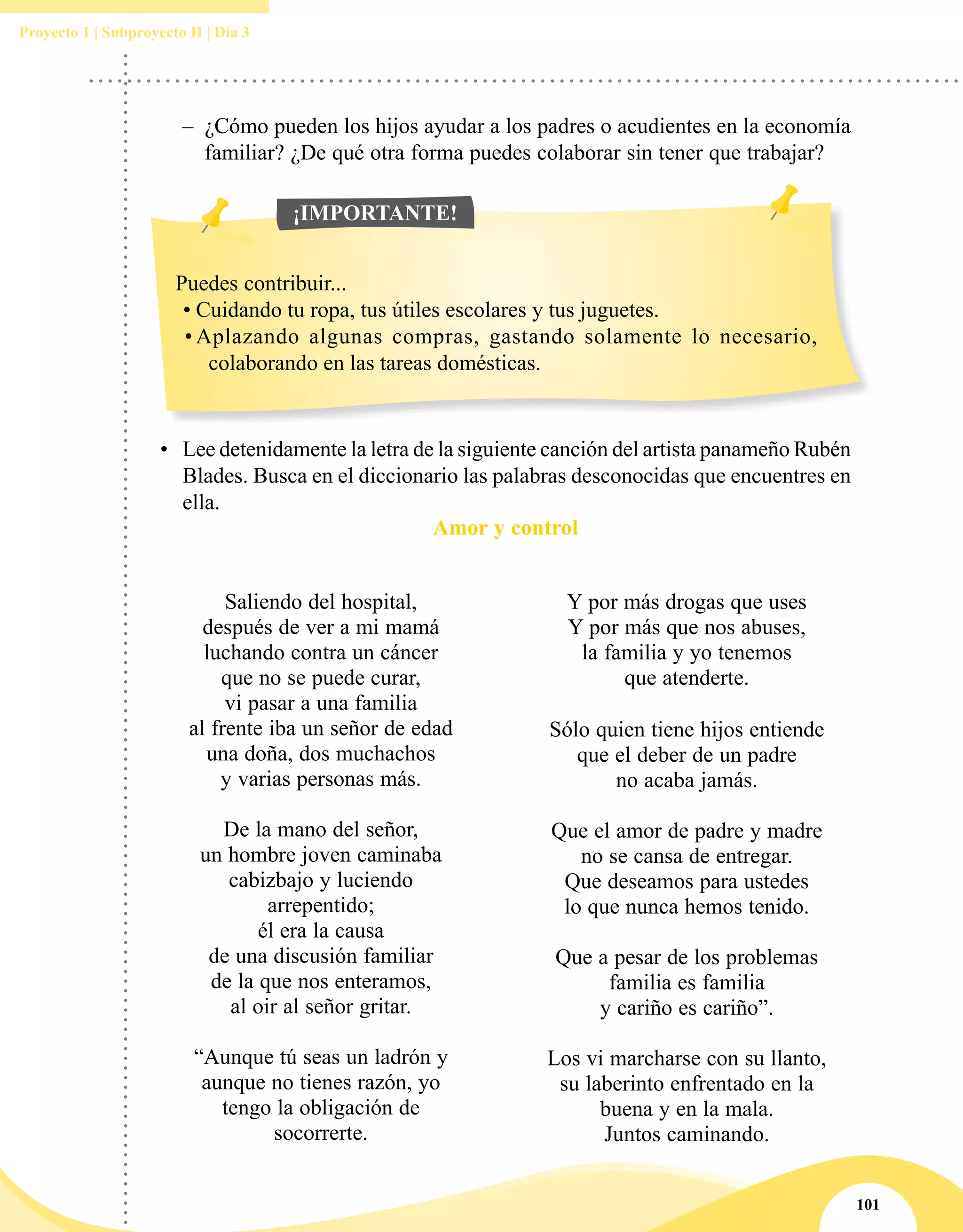 101
Proyecto 1 | Subproyecto II | Día 3
–– ¿Cómo pueden los hijos ayudar a los padres o acudientes en la economía
familiar? ¿De qué otra forma puedes colaborar sin tener que trabajar?
•	 Lee detenidamente la letra de la siguiente canción del artista panameño Rubén
Blades. Busca en el diccionario las palabras desconocidas que encuentres en
ella.
Amor y control
Saliendo del hospital,
después de ver a mi mamá
luchando contra un cáncer
que no se puede curar,
vi pasar a una familia
al frente iba un señor de edad
una doña, dos muchachos
y varias personas más.
De la mano del señor,
un hombre joven caminaba
cabizbajo y luciendo
arrepentido;
él era la causa
de una discusión familiar
de la que nos enteramos,
al oir al señor gritar.
“Aunque tú seas un ladrón y
aunque no tienes razón, yo
tengo la obligación de
socorrerte.
Y por más drogas que uses
Y por más que nos abuses,
la familia y yo tenemos
que atenderte.
Sólo quien tiene hijos entiende
que el deber de un padre
no acaba jamás.
Que el amor de padre y madre
no se cansa de entregar.
Que deseamos para ustedes
lo que nunca hemos tenido.
Que a pesar de los problemas
familia es familia
y cariño es cariño”.
Los vi marcharse con su llanto,
su laberinto enfrentado en la
buena y en la mala.
Juntos caminando.
Puedes contribuir...
•	Cuidando tu ropa, tus útiles escolares y tus juguetes.
•	Aplazando algunas compras, gastando solamente lo necesario,
colaborando en las tareas domésticas.
¡IMPORTANTE!
 