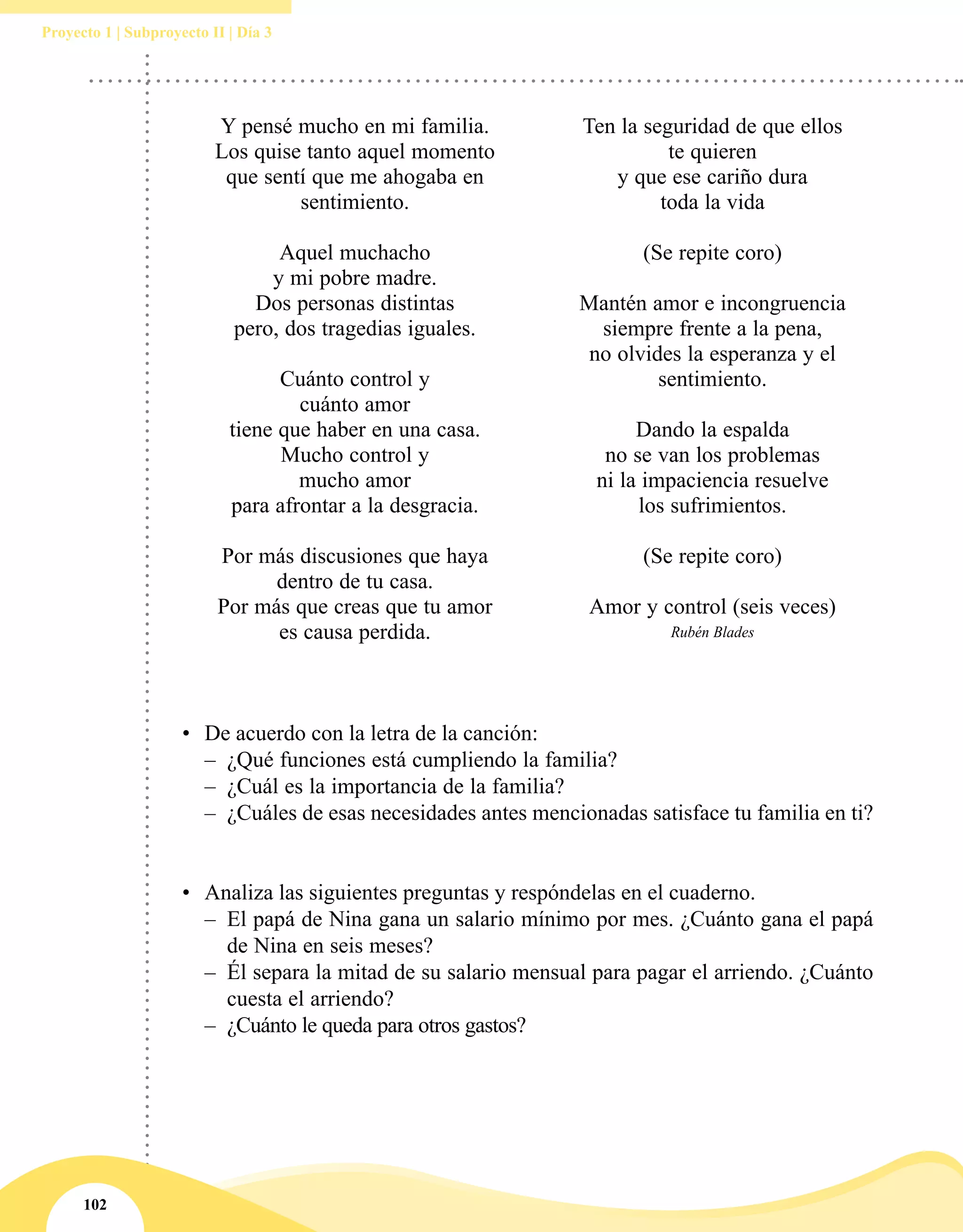 102
Proyecto 1 | Subproyecto II | Día 3
Y pensé mucho en mi familia.
Los quise tanto aquel momento
que sentí que me ahogaba en
sentimiento.
Aquel muchacho
y mi pobre madre.
Dos personas distintas
pero, dos tragedias iguales.
Cuánto control y
cuánto amor
tiene que haber en una casa.
Mucho control y
mucho amor
para afrontar a la desgracia.
Por más discusiones que haya
dentro de tu casa.
Por más que creas que tu amor
es causa perdida.
Ten la seguridad de que ellos
te quieren
y que ese cariño dura
toda la vida
(Se repite coro)
Mantén amor e incongruencia
siempre frente a la pena,
no olvides la esperanza y el
sentimiento.
Dando la espalda
no se van los problemas
ni la impaciencia resuelve
los sufrimientos.
(Se repite coro)
Amor y control (seis veces)
Rubén Blades
•	 De acuerdo con la letra de la canción:
–– ¿Qué funciones está cumpliendo la familia?
–– ¿Cuál es la importancia de la familia?
–– ¿Cuáles de esas necesidades antes mencionadas satisface tu familia en ti?
•	 Analiza las siguientes preguntas y respóndelas en el cuaderno.
–– El papá de Nina gana un salario mínimo por mes. ¿Cuánto gana el papá
de Nina en seis meses?
–– Él separa la mitad de su salario mensual para pagar el arriendo. ¿Cuánto
cuesta el arriendo?
–– ¿Cuánto le queda para otros gastos?
 
