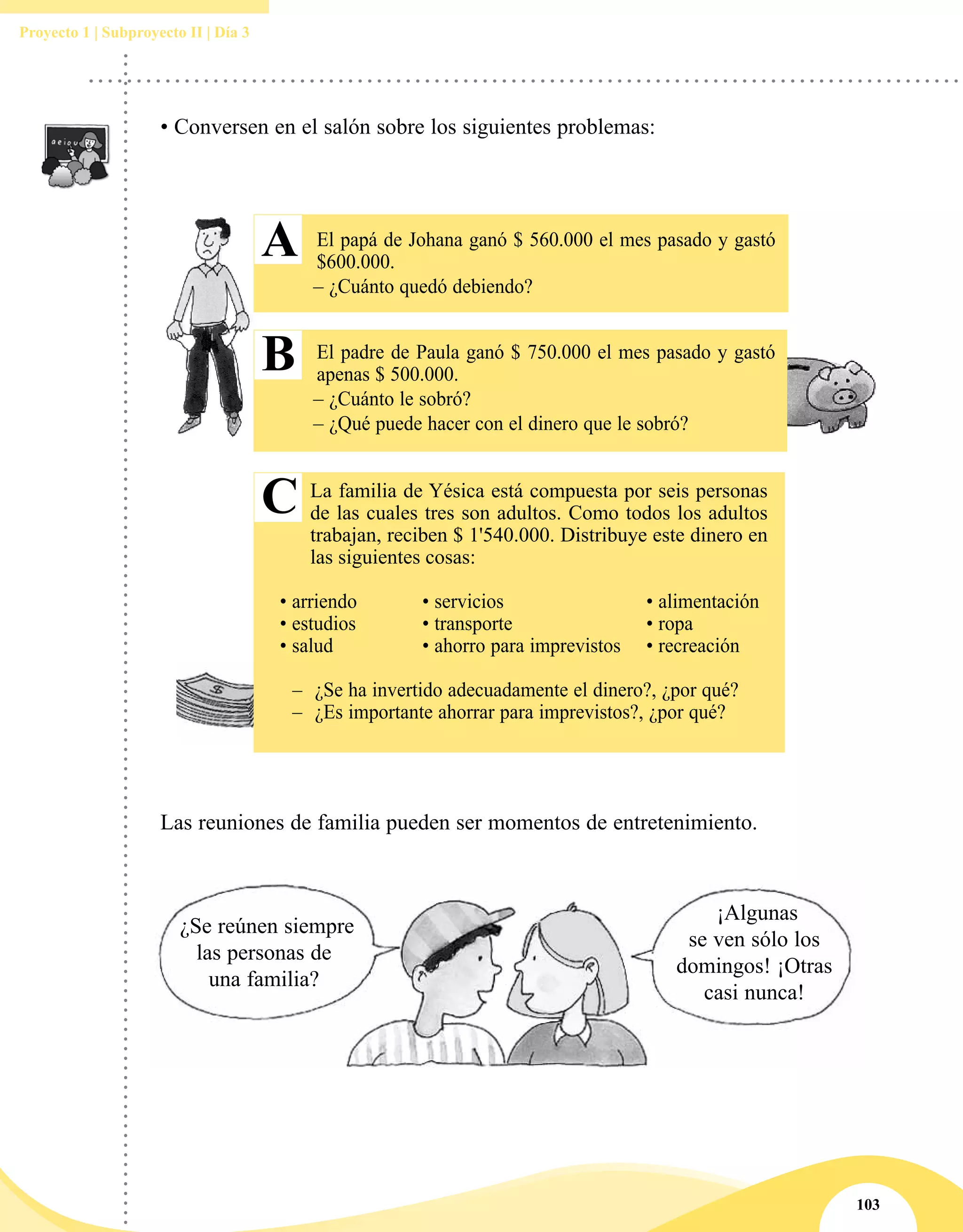 103
Proyecto 1 | Subproyecto II | Día 3
• Conversen en el salón sobre los siguientes problemas:
El papá de Johana ganó $ 560.000 el mes pasado y gastó
$600.000.
– ¿Cuánto quedó debiendo?
El padre de Paula ganó $ 750.000 el mes pasado y gastó
apenas $ 500.000.
– ¿Cuánto le sobró?
– ¿Qué puede hacer con el dinero que le sobró?
La familia de Yésica está compuesta por seis personas
de las cuales tres son adultos. Como todos los adultos
trabajan, reciben $ 1'540.000. Distribuye este dinero en
las siguientes cosas:
• arriendo	 • servicios	 • alimentación
• estudios	 • transporte	 • ropa
• salud	 • ahorro para imprevistos	 • recreación	
–– ¿Se ha invertido adecuadamente el dinero?, ¿por qué?
–– ¿Es importante ahorrar para imprevistos?, ¿por qué?
A
B
C
Las reuniones de familia pueden ser momentos de entretenimiento.
¿Se reúnen siempre
las personas de
una familia?
¡Algunas
se ven sólo los
domingos! ¡Otras
casi nunca!
 