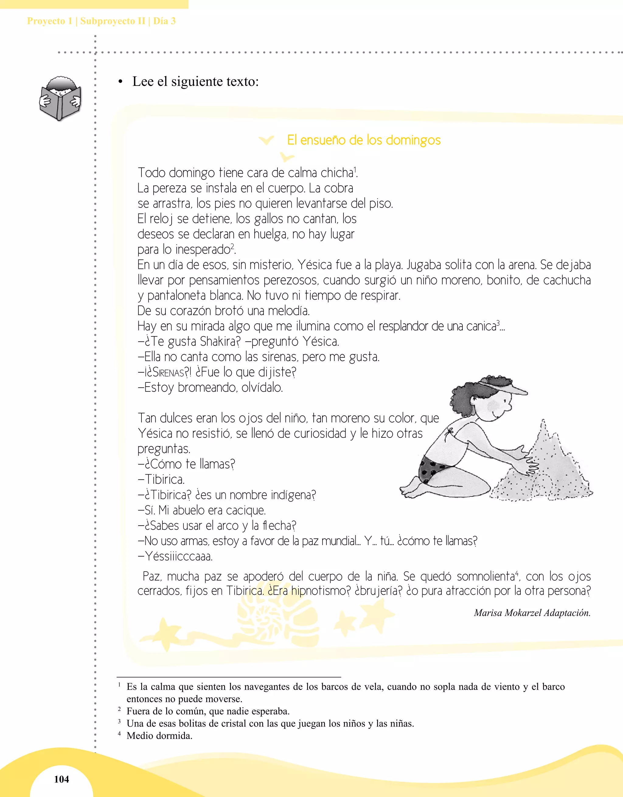 104
Proyecto 1 | Subproyecto II | Día 3
1
	Es la calma que sienten los navegantes de los barcos de vela, cuando no sopla nada de viento y el barco
entonces no puede moverse.
2
	Fuera de lo común, que nadie esperaba.
3
	Una de esas bolitas de cristal con las que juegan los niños y las niñas.
4
	Medio dormida.
•	 Lee el siguiente texto:
El ensueño de los domingos
Todo domingo tiene cara de calma chicha1
.
La pereza se instala en el cuerpo. La cobra
se arrastra, los pies no quieren levantarse del piso.
El reloj se detiene, los gallos no cantan, los
deseos se declaran en huelga, no hay lugar
para lo inesperado2
.
En un día de esos, sin misterio, Yésica fue a la playa. Jugaba solita con la arena. Se dejaba
llevar por pensamientos perezosos, cuando surgió un niño moreno, bonito, de cachucha
y pantaloneta blanca. No tuvo ni tiempo de respirar.
De su corazón brotó una melodía.
Hay en su mirada algo que me ilumina como el resplandor de una canica3
…
—¿Te gusta Shakira? —preguntó Yésica.
—Ella no canta como las sirenas, pero me gusta.
—¡¿Sirenas?! ¿Fue lo que dijiste?
—Estoy bromeando, olvídalo.
Tan dulces eran los ojos del niño, tan moreno su color, que
Yésica no resistió, se llenó de curiosidad y le hizo otras
preguntas.
—¿Cómo te llamas?
—Tibirica.
—¿Tibirica? ¿es un nombre indígena?
—Sí. Mi abuelo era cacique.
—¿Sabes usar el arco y la flecha?
—No uso armas, estoy a favor de la paz mundial... Y... tú... ¿cómo te llamas?
—Yéssiiicccaaa.
Paz, mucha paz se apoderó del cuerpo de la niña. Se quedó somnolienta4
, con los ojos
cerrados, fijos en Tibirica. ¿Era hipnotismo? ¿brujería? ¿o pura atracción por la otra persona?
Marisa Mokarzel Adaptación.
 