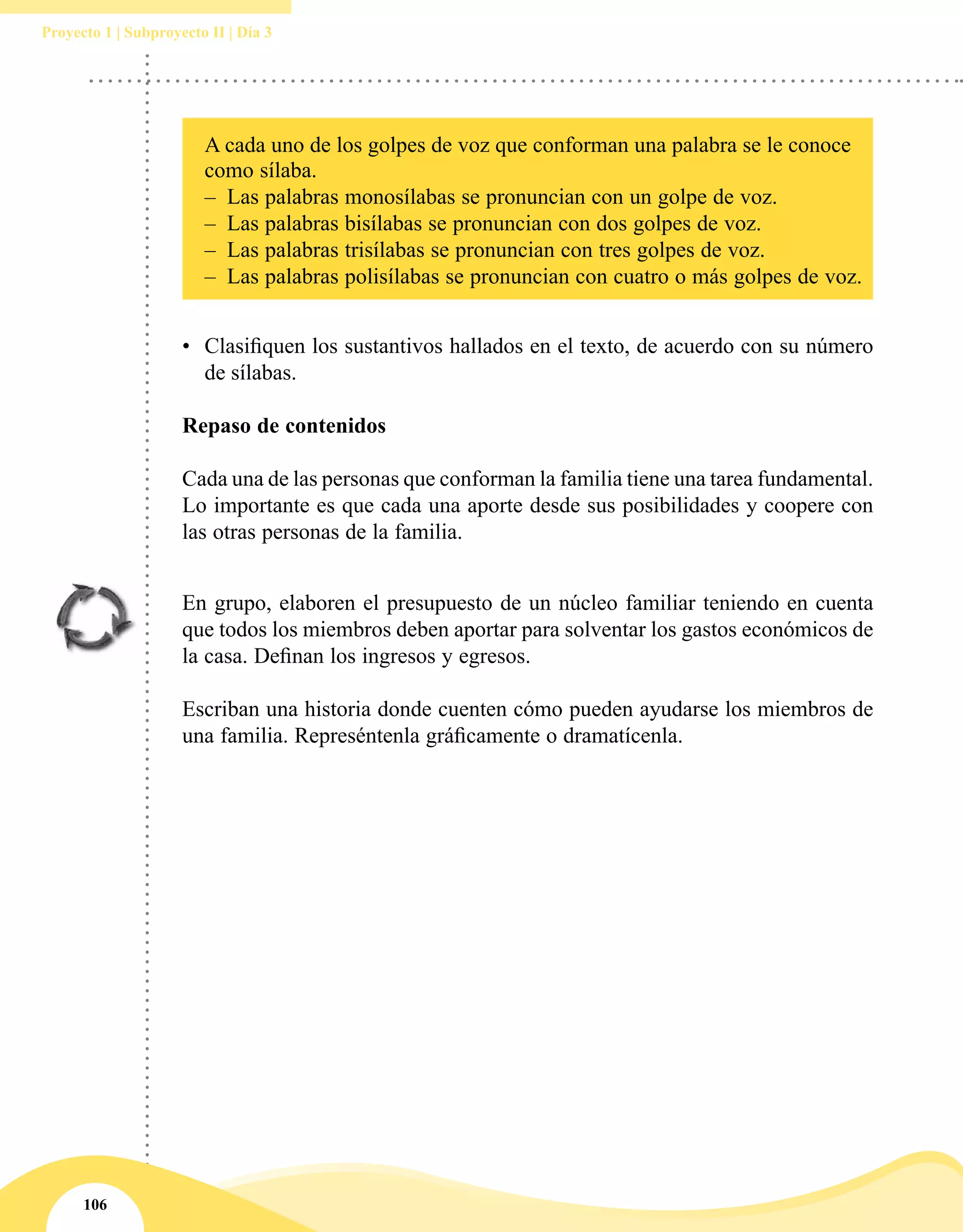 106
Proyecto 1 | Subproyecto II | Día 3
A cada uno de los golpes de voz que conforman una palabra se le conoce
como sílaba.
–– Las palabras monosílabas se pronuncian con un golpe de voz.
–– Las palabras bisílabas se pronuncian con dos golpes de voz.
–– Las palabras trisílabas se pronuncian con tres golpes de voz.
–– Las palabras polisílabas se pronuncian con cuatro o más golpes de voz.
•	 Clasifiquen los sustantivos hallados en el texto, de acuerdo con su número
de sílabas.
Repaso de contenidos
Cada una de las personas que conforman la familia tiene una tarea fundamental.
Lo importante es que cada una aporte desde sus posibilidades y coopere con
las otras personas de la familia.
En grupo, elaboren el presupuesto de un núcleo familiar teniendo en cuenta
que todos los miembros deben aportar para solventar los gastos económicos de
la casa. Definan los ingresos y egresos.
Escriban una historia donde cuenten cómo pueden ayudarse los miembros de
una familia. Represéntenla gráficamente o dramatícenla.
 