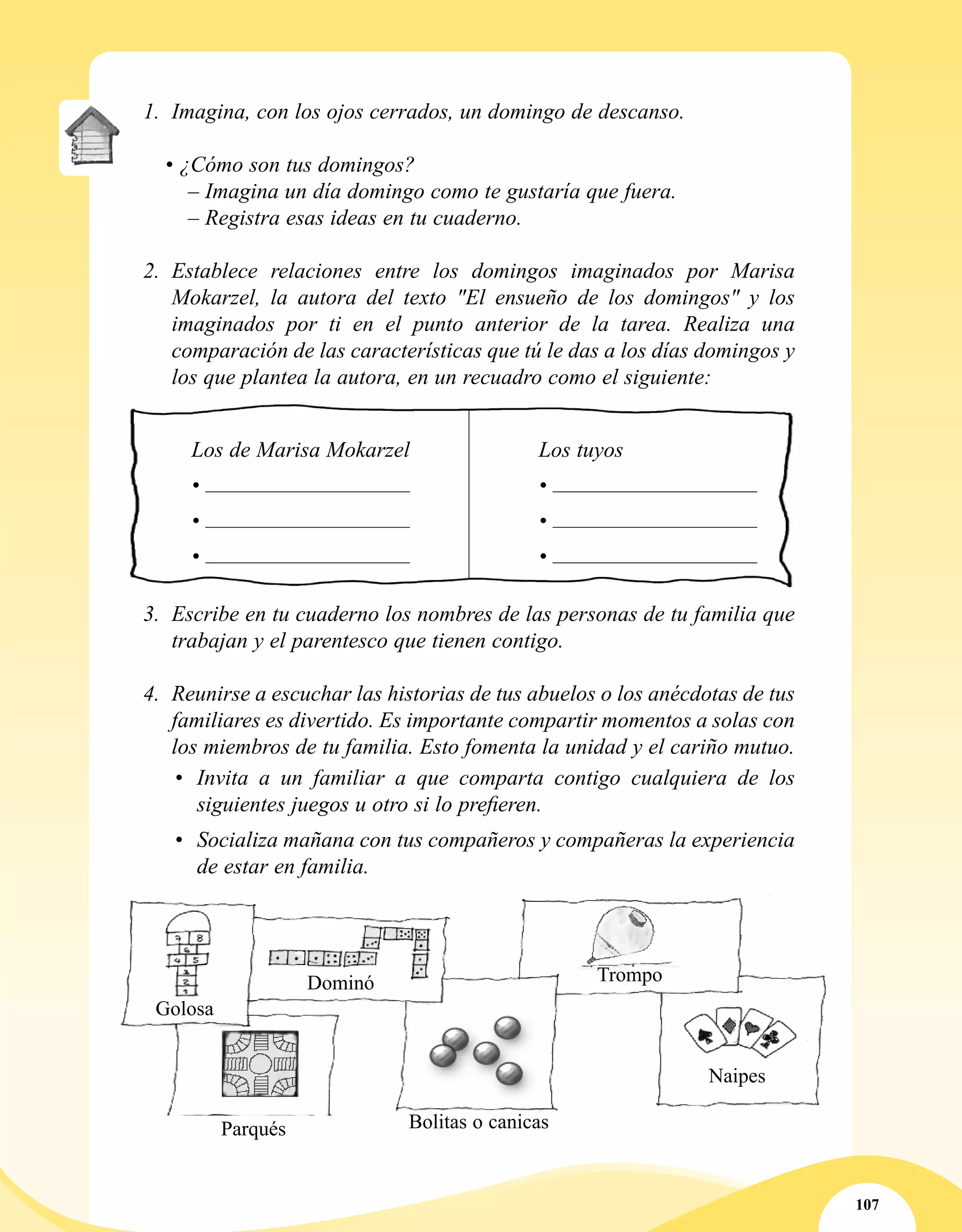 107
1.	 Imagina, con los ojos cerrados, un domingo de descanso.
• ¿Cómo son tus domingos?
	 – Imagina un día domingo como te gustaría que fuera.
– Registra esas ideas en tu cuaderno.
2.	 Establece relaciones entre los domingos imaginados por Marisa
Mokarzel, la autora del texto "El ensueño de los domingos" y los
imaginados por ti en el punto anterior de la tarea. Realiza una
comparación de las características que tú le das a los días domingos y
los que plantea la autora, en un recuadro como el siguiente:
	 Los de Marisa Mokarzel	 Los tuyos
	 • 	 •
	 • 	 •
	 • 	 •
3.	 Escribe en tu cuaderno los nombres de las personas de tu familia que
trabajan y el parentesco que tienen contigo.
4.	 Reunirse a escuchar las historias de tus abuelos o los anécdotas de tus
familiares es divertido. Es importante compartir momentos a solas con
los miembros de tu familia. Esto fomenta la unidad y el cariño mutuo.
•	 Invita a un familiar a que comparta contigo cualquiera de los
siguientes juegos u otro si lo prefieren.
•	 Socializa mañana con tus compañeros y compañeras la experiencia
de estar en familia.
Golosa
Dominó Trompo
Parqués
Naipes
Bolitas o canicas
 