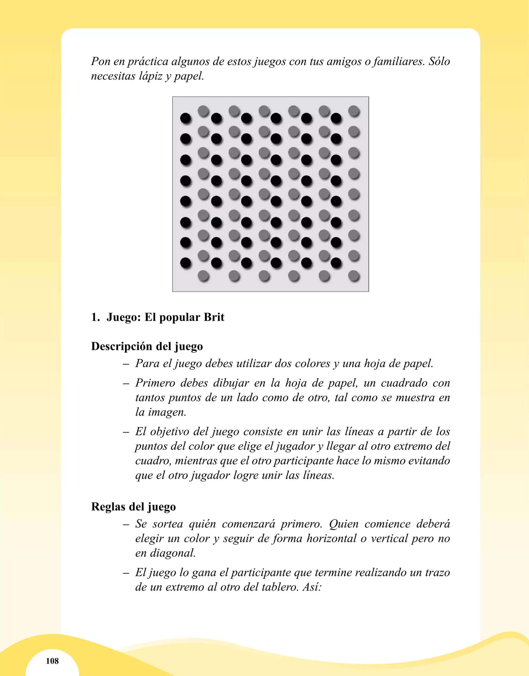 108
Pon en práctica algunos de estos juegos con tus amigos o familiares. Sólo
necesitas lápiz y papel.
1.	 Juego: El popular Brit
Descripción del juego
–– Para el juego debes utilizar dos colores y una hoja de papel.
–– Primero debes dibujar en la hoja de papel, un cuadrado con
tantos puntos de un lado como de otro, tal como se muestra en
la imagen.
–– El objetivo del juego consiste en unir las líneas a partir de los
puntos del color que elige el jugador y llegar al otro extremo del
cuadro, mientras que el otro participante hace lo mismo evitando
que el otro jugador logre unir las líneas.
Reglas del juego
–– Se sortea quién comenzará primero. Quien comience deberá
elegir un color y seguir de forma horizontal o vertical pero no
en diagonal.
–– El juego lo gana el participante que termine realizando un trazo
de un extremo al otro del tablero. Así:
 