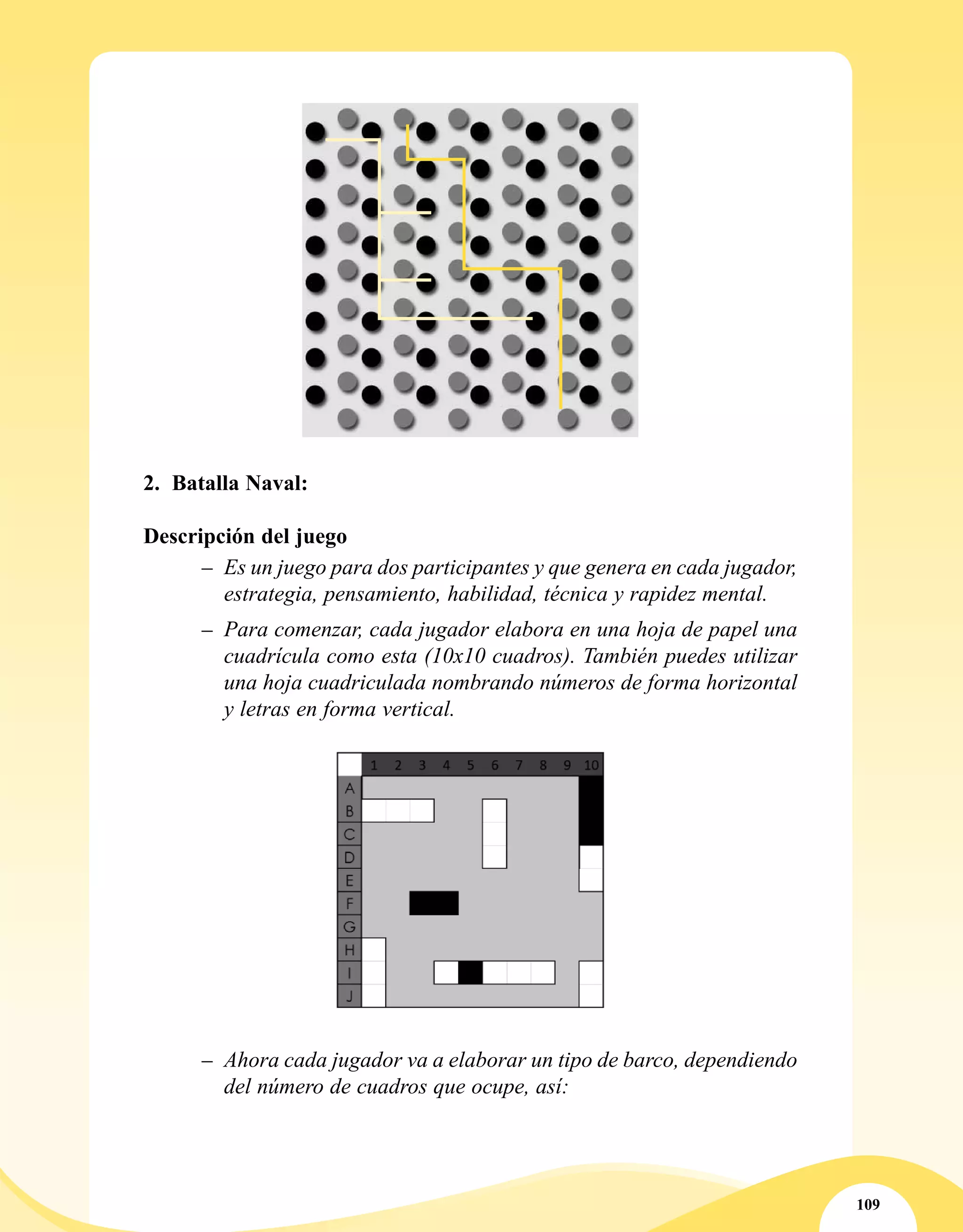 109
2.	 Batalla Naval:
Descripción del juego
–– Es un juego para dos participantes y que genera en cada jugador,
estrategia, pensamiento, habilidad, técnica y rapidez mental.
–– Para comenzar, cada jugador elabora en una hoja de papel una
cuadrícula como esta (10x10 cuadros). También puedes utilizar
una hoja cuadriculada nombrando números de forma horizontal
y letras en forma vertical.
–– Ahora cada jugador va a elaborar un tipo de barco, dependiendo
del número de cuadros que ocupe, así:
 