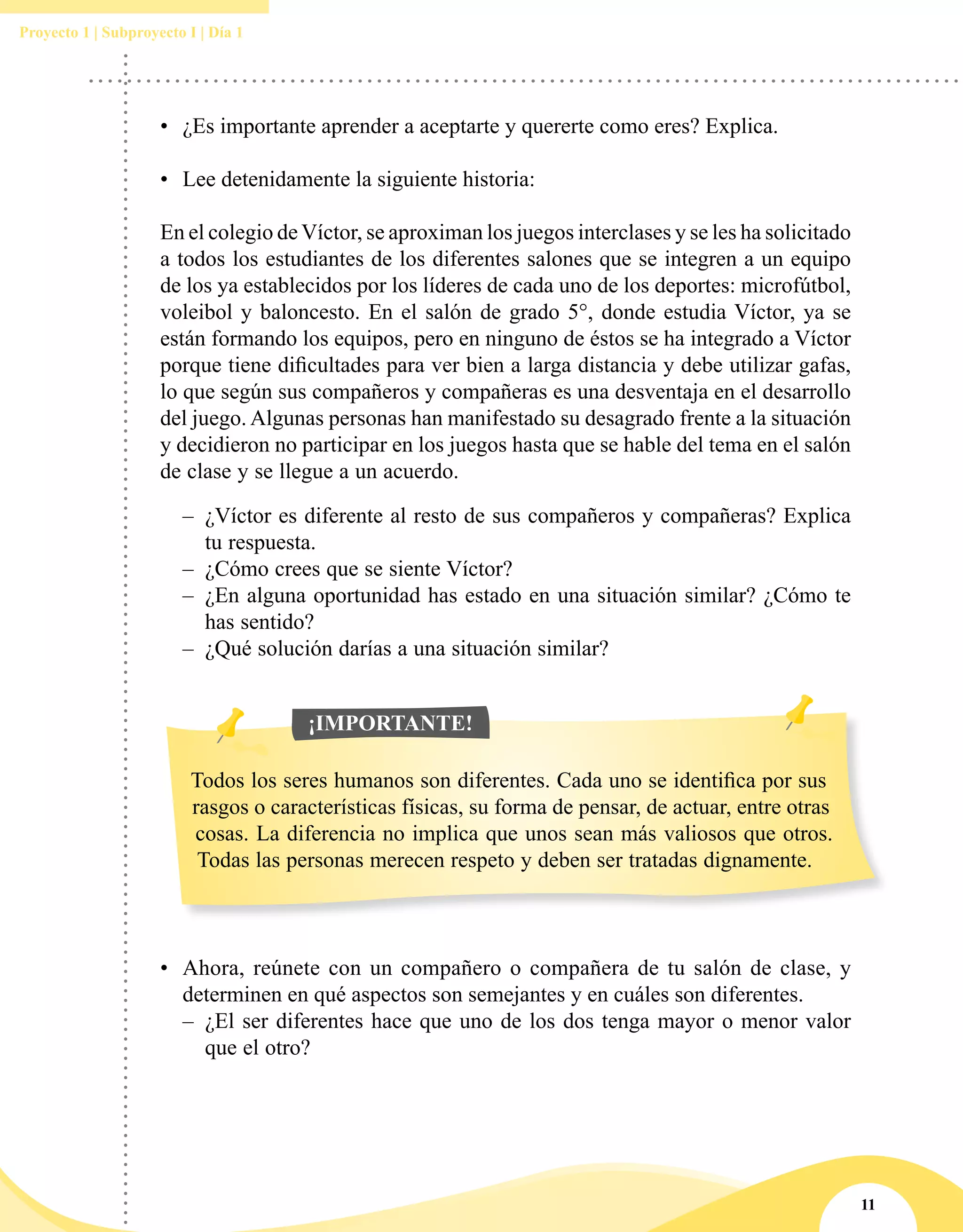 11
Proyecto 1 | Subproyecto I | Día 1
•	 ¿Es importante aprender a aceptarte y quererte como eres? Explica.
•	 Lee detenidamente la siguiente historia:
En el colegio de Víctor, se aproximan los juegos interclases y se les ha solicitado
a todos los estudiantes de los diferentes salones que se integren a un equipo
de los ya establecidos por los líderes de cada uno de los deportes: microfútbol,
voleibol y baloncesto. En el salón de grado 5°, donde estudia Víctor, ya se
están formando los equipos, pero en ninguno de éstos se ha integrado a Víctor
porque tiene dificultades para ver bien a larga distancia y debe utilizar gafas,
lo que según sus compañeros y compañeras es una desventaja en el desarrollo
del juego. Algunas personas han manifestado su desagrado frente a la situación
y decidieron no participar en los juegos hasta que se hable del tema en el salón
de clase y se llegue a un acuerdo.
–– ¿Víctor es diferente al resto de sus compañeros y compañeras? Explica
tu respuesta.
–– ¿Cómo crees que se siente Víctor?
–– ¿En alguna oportunidad has estado en una situación similar? ¿Cómo te
has sentido?
–– ¿Qué solución darías a una situación similar?
Todos los seres humanos son diferentes. Cada uno se identifica por sus
rasgos o características físicas, su forma de pensar, de actuar, entre otras
cosas. La diferencia no implica que unos sean más valiosos que otros.
Todas las personas merecen respeto y deben ser tratadas dignamente.
¡IMPORTANTE!
•	 Ahora, reúnete con un compañero o compañera de tu salón de clase, y
determinen en qué aspectos son semejantes y en cuáles son diferentes.
–– ¿El ser diferentes hace que uno de los dos tenga mayor o menor valor
que el otro?
 