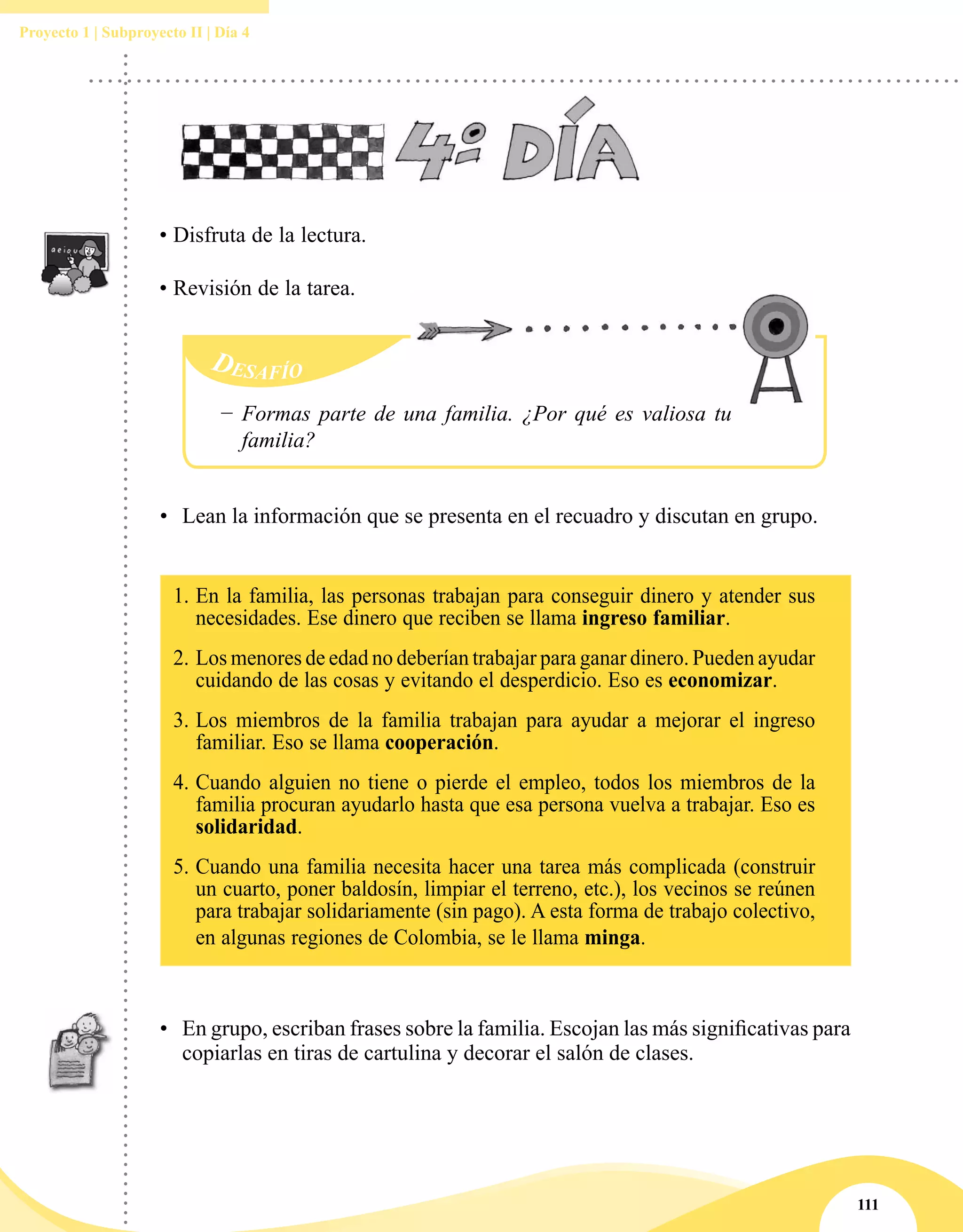 111
Proyecto 1 | Subproyecto II | Día 4
• Disfruta de la lectura.
• Revisión de la tarea.
•	 Lean la información que se presenta en el recuadro y discutan en grupo.
1.	En la familia, las personas trabajan para conseguir dinero y atender sus
necesidades. Ese dinero que reciben se llama ingreso familiar.
2. 	Los menores de edad no deberían trabajar para ganar dinero. Pueden ayudar
cuidando de las cosas y evitando el desperdicio. Eso es economizar.
3. 	Los miembros de la familia trabajan para ayudar a mejorar el ingreso
familiar. Eso se llama cooperación.
4. 	Cuando alguien no tiene o pierde el empleo, todos los miembros de la
familia procuran ayudarlo hasta que esa persona vuelva a trabajar. Eso es
solidaridad.
5. 	Cuando una familia necesita hacer una tarea más complicada (construir
un cuarto, poner baldosín, limpiar el terreno, etc.), los vecinos se reúnen
para trabajar solidariamente (sin pago). A esta forma de trabajo colectivo,
en algunas regiones de Colombia, se le llama minga.
•	 En grupo, escriban frases sobre la familia. Escojan las más significativas para
copiarlas en tiras de cartulina y decorar el salón de clases.
Desafío
−− Formas parte de una familia. ¿Por qué es valiosa tu
familia?
 