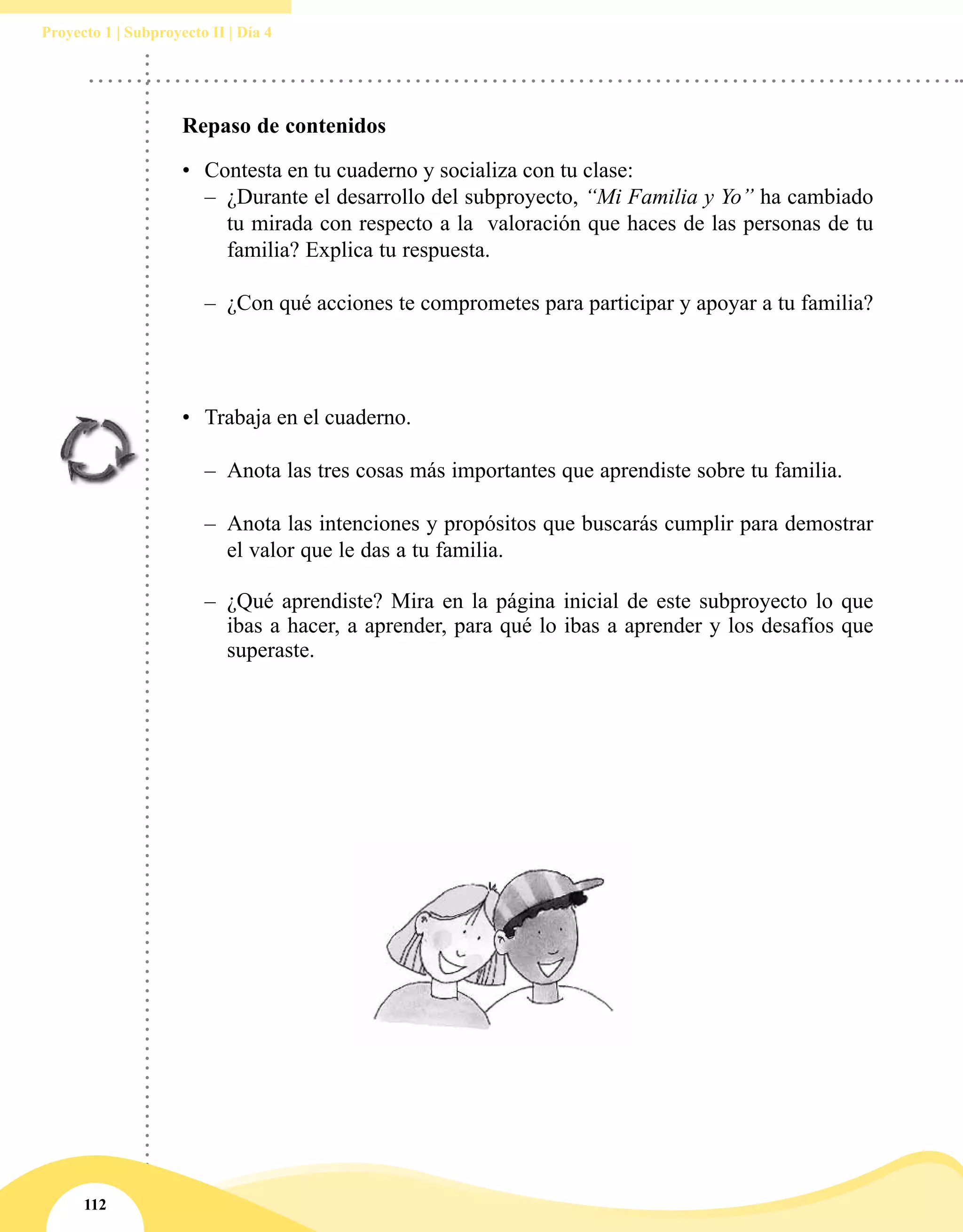 112
Proyecto 1 | Subproyecto II | Día 4
Repaso de contenidos
•	 Contesta en tu cuaderno y socializa con tu clase:
–– ¿Durante el desarrollo del subproyecto, “Mi Familia y Yo” ha cambiado
tu mirada con respecto a la  valoración que haces de las personas de tu
familia? Explica tu respuesta.
–– ¿Con qué acciones te comprometes para participar y apoyar a tu familia?
•	 Trabaja en el cuaderno.
–– Anota las tres cosas más importantes que aprendiste sobre tu familia.
–– Anota las intenciones y propósitos que buscarás cumplir para demostrar
el valor que le das a tu familia.
–– ¿Qué aprendiste? Mira en la página inicial de este subproyecto lo que
ibas a hacer, a aprender, para qué lo ibas a aprender y los desafíos que
superaste.
 