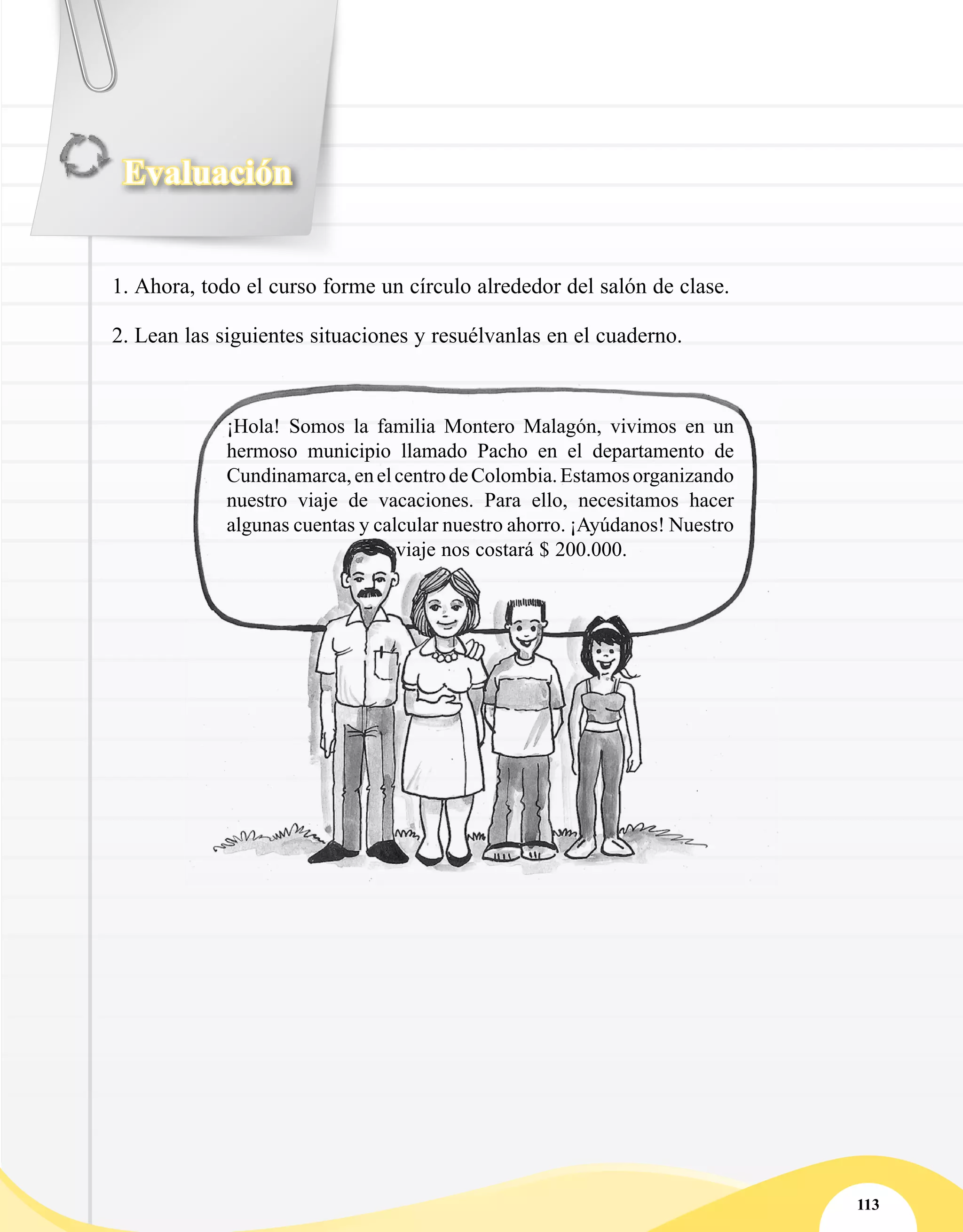 Evaluación
113
1.	Ahora, todo el curso forme un círculo alrededor del salón de clase.
2.	Lean las siguientes situaciones y resuélvanlas en el cuaderno.
¡Hola! Somos la familia Montero Malagón, vivimos en un
hermoso municipio llamado Pacho en el departamento de
Cundinamarca,enelcentrodeColombia.Estamosorganizando
nuestro viaje de vacaciones. Para ello, necesitamos hacer
algunas cuentas y calcular nuestro ahorro. ¡Ayúdanos! Nuestro
viaje nos costará $ 200.000.
 