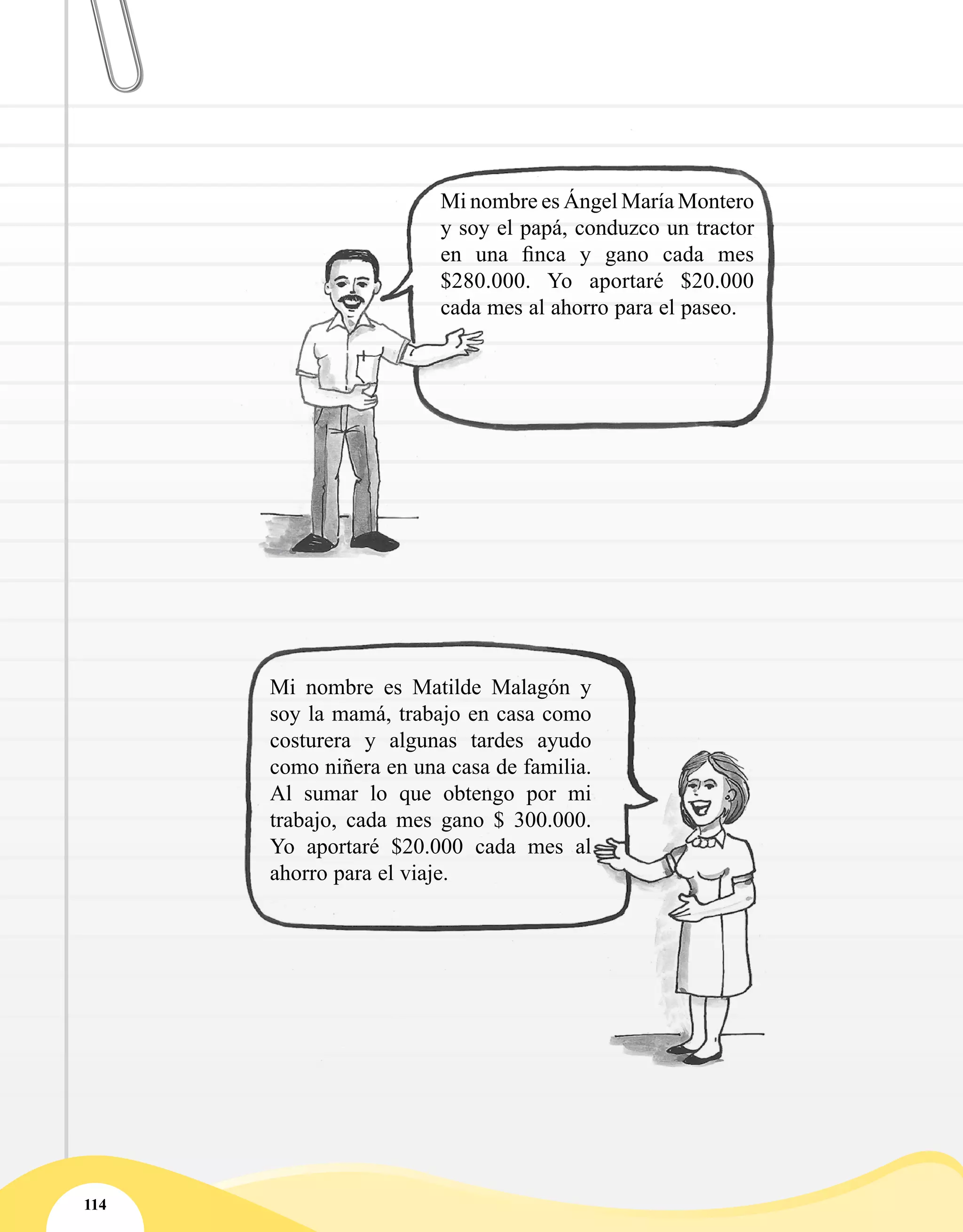 114
Mi nombre es Ángel María Montero
y soy el papá, conduzco un tractor
en una finca y gano cada mes
$280.000. Yo aportaré $20.000
cada mes al ahorro para el paseo.
Mi nombre es Matilde Malagón y
soy la mamá, trabajo en casa como
costurera y algunas tardes ayudo
como niñera en una casa de familia.
Al sumar lo que obtengo por mi
trabajo, cada mes gano $ 300.000.
Yo aportaré $20.000 cada mes al
ahorro para el viaje.
 