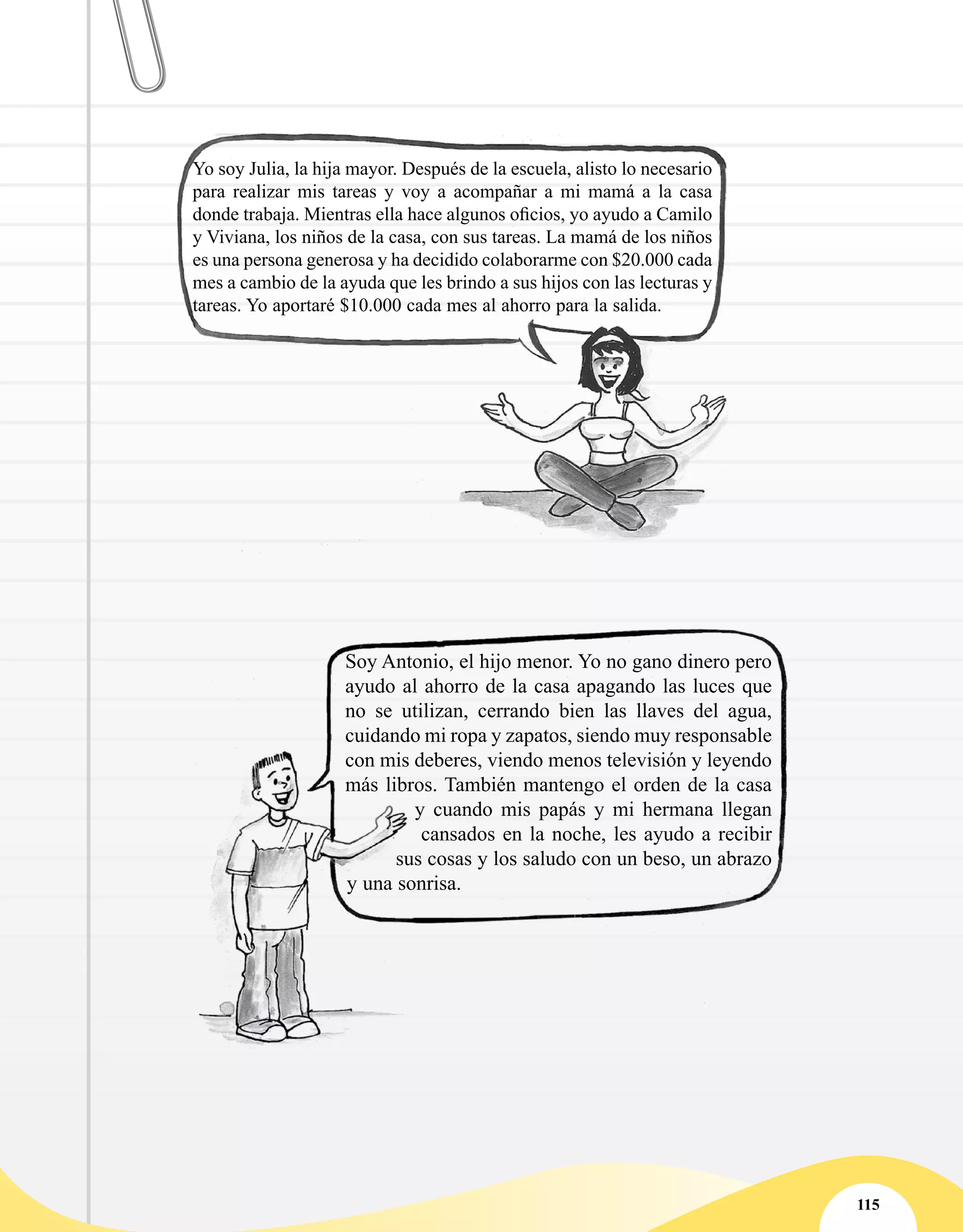 115
Yo soy Julia, la hija mayor. Después de la escuela, alisto lo necesario
para realizar mis tareas y voy a acompañar a mi mamá a la casa
donde trabaja. Mientras ella hace algunos oficios, yo ayudo a Camilo
y Viviana, los niños de la casa, con sus tareas. La mamá de los niños
es una persona generosa y ha decidido colaborarme con $20.000 cada
mes a cambio de la ayuda que les brindo a sus hijos con las lecturas y
tareas. Yo aportaré $10.000 cada mes al ahorro para la salida.
Soy Antonio, el hijo menor. Yo no gano dinero pero
ayudo al ahorro de la casa apagando las luces que
no se utilizan, cerrando bien las llaves del agua,
cuidando mi ropa y zapatos, siendo muy responsable
con mis deberes, viendo menos televisión y leyendo
más libros. También mantengo el orden de la casa
y cuando mis papás y mi hermana llegan
cansados en la noche, les ayudo a recibir
sus cosas y los saludo con un beso, un abrazo
y una sonrisa.
 