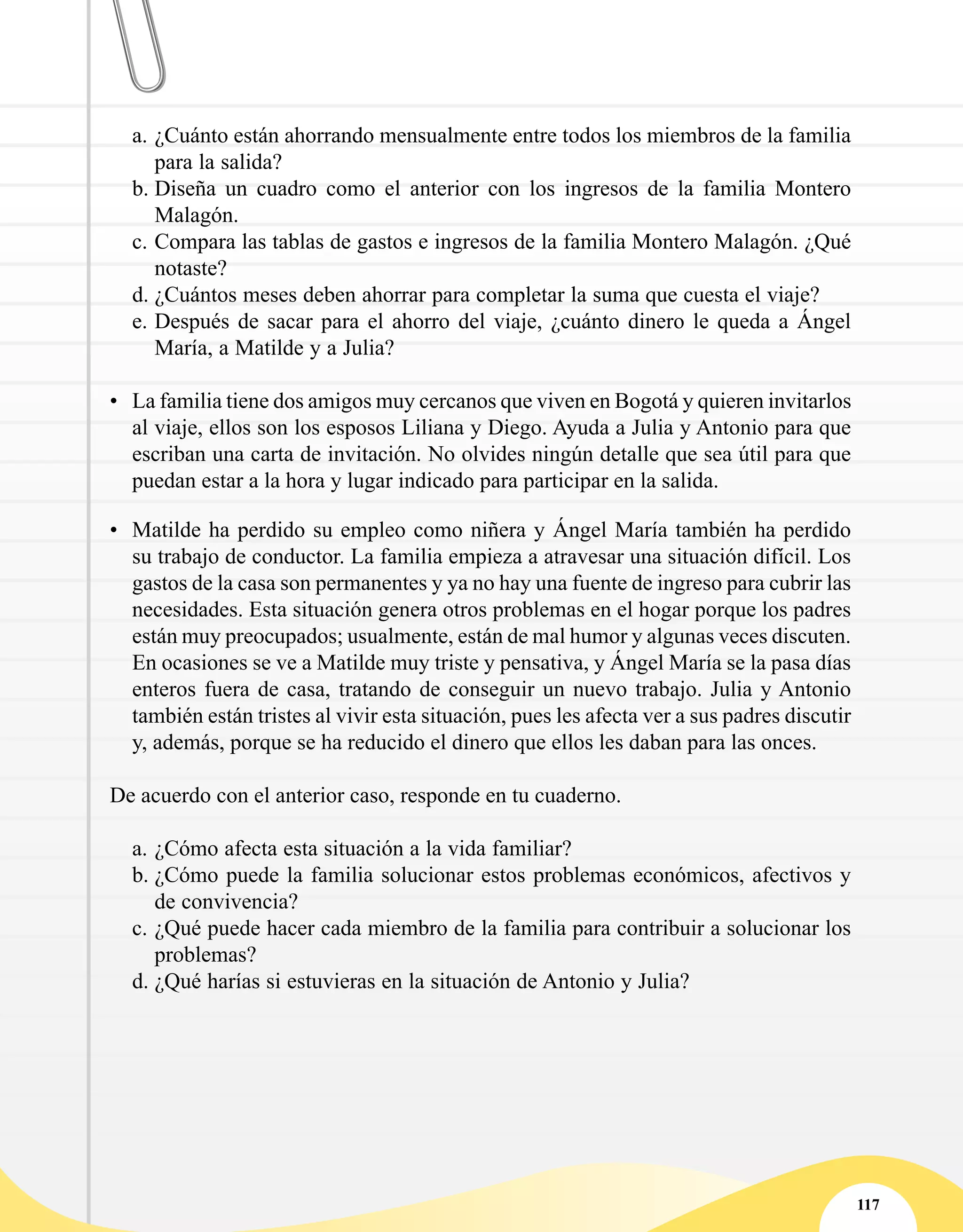 117
a.	¿Cuánto están ahorrando mensualmente entre todos los miembros de la familia
para la salida?
b.	Diseña un cuadro como el anterior con los ingresos de la familia Montero
Malagón.
c.	Compara las tablas de gastos e ingresos de la familia Montero Malagón. ¿Qué
notaste?
d.	¿Cuántos meses deben ahorrar para completar la suma que cuesta el viaje?   
e.	Después de sacar para el ahorro del viaje, ¿cuánto dinero le queda a Ángel
María, a Matilde y a Julia?
•	 La familia tiene dos amigos muy cercanos que viven en Bogotá y quieren invitarlos
al viaje, ellos son los esposos Liliana y Diego. Ayuda a Julia y Antonio para que
escriban una carta de invitación. No olvides ningún detalle que sea útil para que
puedan estar a la hora y lugar indicado para participar en la salida.
•	 Matilde ha perdido su empleo como niñera y Ángel María también ha perdido
su trabajo de conductor. La familia empieza a atravesar una situación difícil. Los
gastos de la casa son permanentes y ya no hay una fuente de ingreso para cubrir las
necesidades. Esta situación genera otros problemas en el hogar porque los padres
están muy preocupados; usualmente, están de mal humor y algunas veces discuten.
En ocasiones se ve a Matilde muy triste y pensativa, y Ángel María se la pasa días
enteros fuera de casa, tratando de conseguir un nuevo trabajo. Julia y Antonio
también están tristes al vivir esta situación, pues les afecta ver a sus padres discutir
y, además, porque se ha reducido el dinero que ellos les daban para las onces.
De acuerdo con el anterior caso, responde en tu cuaderno.
a.	¿Cómo afecta esta situación a la vida familiar?
b.	¿Cómo puede la familia solucionar estos problemas económicos, afectivos y
de convivencia?
c.	¿Qué puede hacer cada miembro de la familia para contribuir a solucionar los
problemas?
d.	¿Qué harías si estuvieras en la situación de Antonio y Julia?
 
