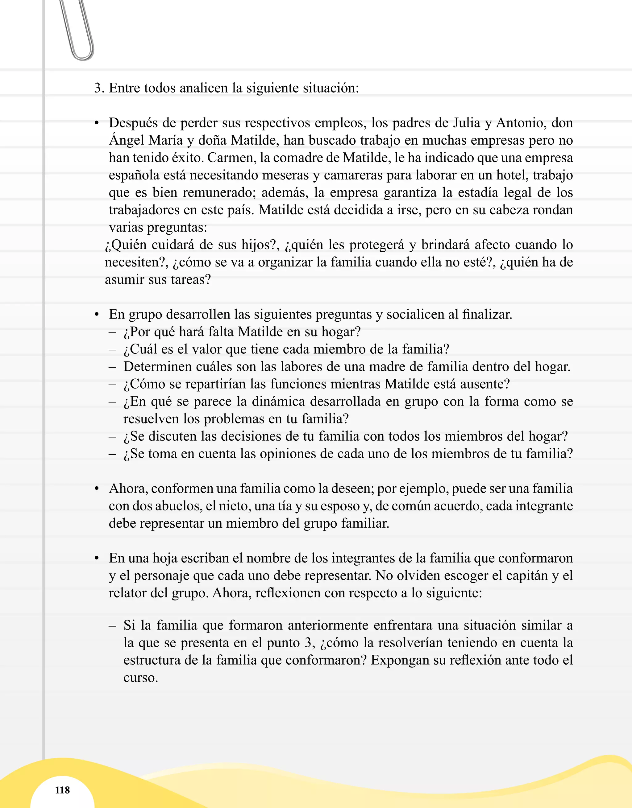 118
3.	Entre todos analicen la siguiente situación:
•	 Después de perder sus respectivos empleos, los padres de Julia y Antonio, don
Ángel María y doña Matilde, han buscado trabajo en muchas empresas pero no
han tenido éxito. Carmen, la comadre de Matilde, le ha indicado que una empresa
española está necesitando meseras y camareras para laborar en un hotel, trabajo
que es bien remunerado; además, la empresa garantiza la estadía legal de los
trabajadores en este país. Matilde está decidida a irse, pero en su cabeza rondan
varias preguntas:
¿Quién cuidará de sus hijos?, ¿quién les protegerá y brindará afecto cuando lo
necesiten?, ¿cómo se va a organizar la familia cuando ella no esté?, ¿quién ha de
asumir sus tareas?
•	 En grupo desarrollen las siguientes preguntas y socialicen al finalizar.
–– ¿Por qué hará falta Matilde en su hogar?
–– ¿Cuál es el valor que tiene cada miembro de la familia?
–– Determinen cuáles son las labores de una madre de familia dentro del hogar.
–– ¿Cómo se repartirían las funciones mientras Matilde está ausente?
–– ¿En qué se parece la dinámica desarrollada en grupo con la forma como se
resuelven los problemas en tu familia?
–– ¿Se discuten las decisiones de tu familia con todos los miembros del hogar?
–– ¿Se toma en cuenta las opiniones de cada uno de los miembros de tu familia?
•	 Ahora, conformen una familia como la deseen; por ejemplo, puede ser una familia
con dos abuelos, el nieto, una tía y su esposo y, de común acuerdo, cada integrante
debe representar un miembro del grupo familiar.
•	 En una hoja escriban el nombre de los integrantes de la familia que conformaron
y el personaje que cada uno debe representar. No olviden escoger el capitán y el
relator del grupo. Ahora, reflexionen con respecto a lo siguiente:
–– Si la familia que formaron anteriormente enfrentara una situación similar a
la que se presenta en el punto 3, ¿cómo la resolverían teniendo en cuenta la
estructura de la familia que conformaron? Expongan su reflexión ante todo el
curso.
 